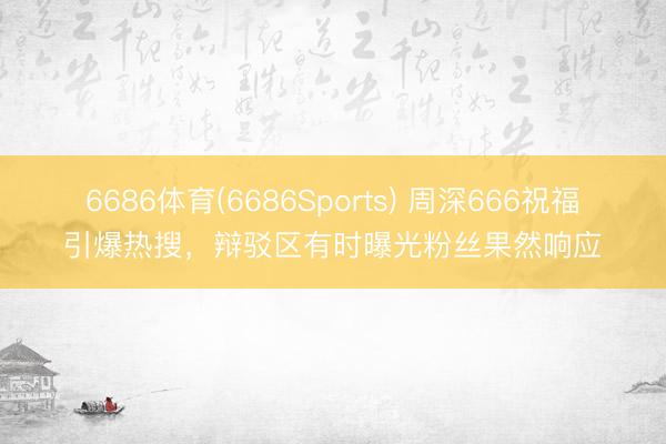 6686体育(6686Sports) 周深666祝福引爆热搜，辩驳区有时曝光粉丝果然响应