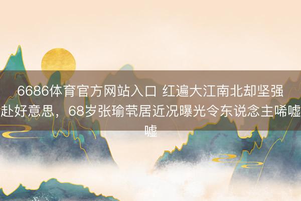 6686体育官方网站入口 红遍大江南北却坚强赴好意思，68岁张瑜茕居近况曝光令东说念主唏嘘