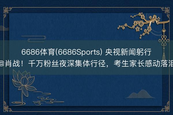 6686体育(6686Sports) 央视新闻躬行@肖战!千万粉丝夜深集体行径,考生家长感动落泪