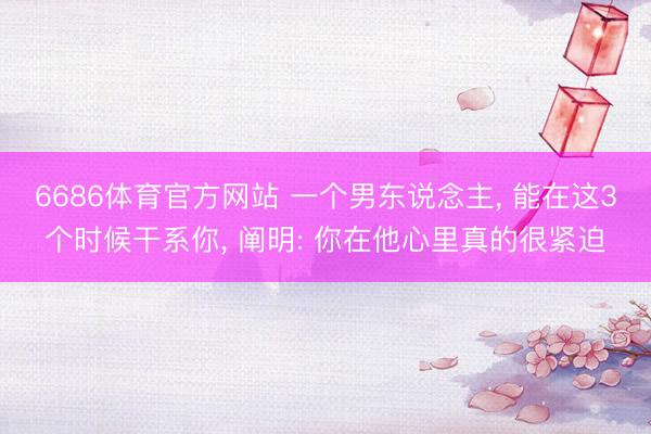 6686体育官方网站 一个男东说念主， 能在这3个时候干系你， 阐明: 你在他心里真的很紧迫
