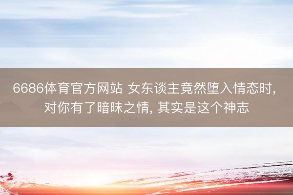 6686体育官方网站 女东谈主竟然堕入情态时, 对你有了暗昧之情, 其实是这个神志