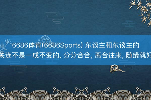 6686体育(6686Sports) 东谈主和东谈主的关连不是一成不变的, 分分合合, 离合往来, 随缘就好