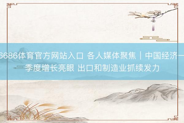 6686体育官方网站入口 各人媒体聚焦|中国经济一季度增长亮眼 出口和制造业抓续发力