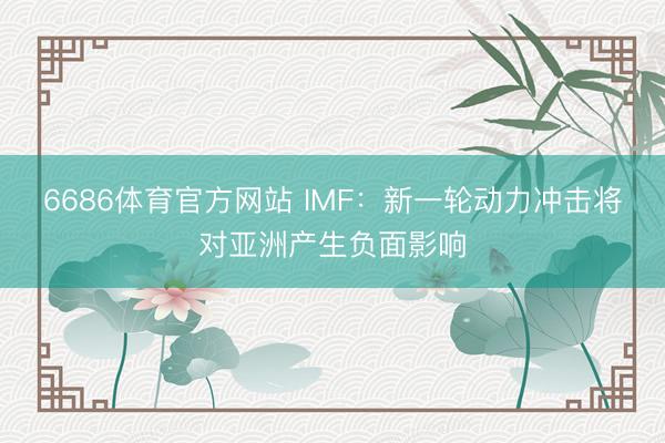 6686体育官方网站 IMF:新一轮动力冲击将对亚洲产生负面影响