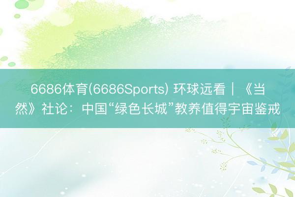 6686体育(6686Sports) 环球远看｜《当然》社论：中国“绿色长城”教养值得宇宙鉴戒