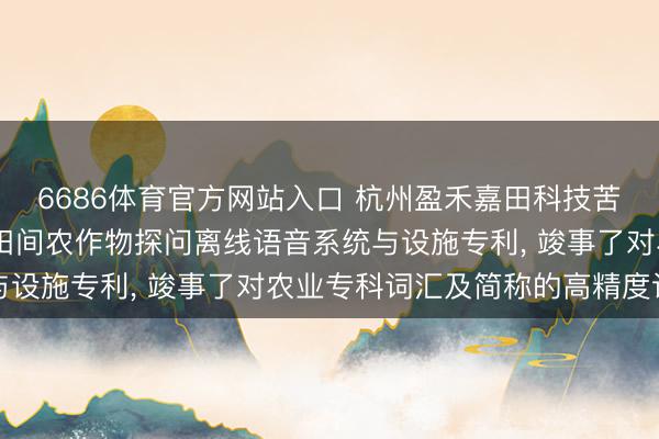 6686体育官方网站入口 杭州盈禾嘉田科技苦求基于AR衣着开垦的田间农作物探问离线语音系统与设施专利, 竣事了对农业专科词汇及简称的高精度识别