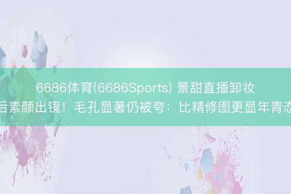 6686体育(6686Sports) 景甜直播卸妆后素颜出镜!毛孔显著仍被夸:比精修图更显年青态