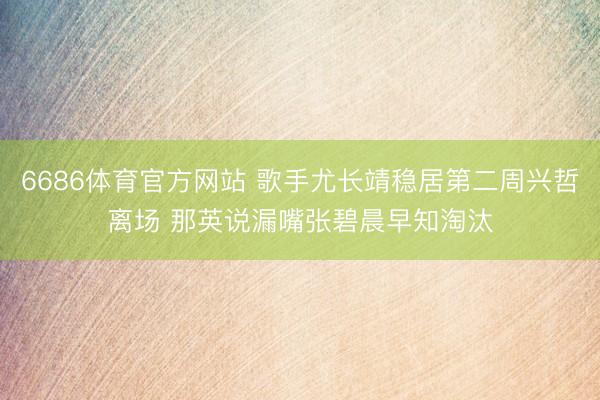 6686体育官方网站 歌手尤长靖稳居第二周兴哲离场 那英说漏嘴张碧晨早知淘汰