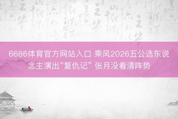 6686体育官方网站入口 乘风2026五公选东说念主演出“复仇记” 张月没看清阵势