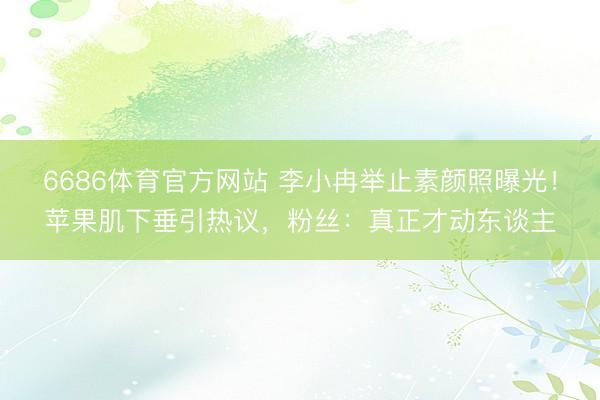 6686体育官方网站 李小冉举止素颜照曝光!苹果肌下垂引热议,粉丝:真正才动东谈主