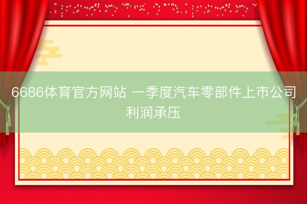 6686体育官方网站 一季度汽车零部件上市公司利润承压