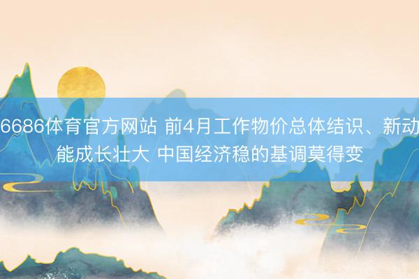 6686体育官方网站 前4月工作物价总体结识、新动能成长壮大 中国经济稳的基调莫得变