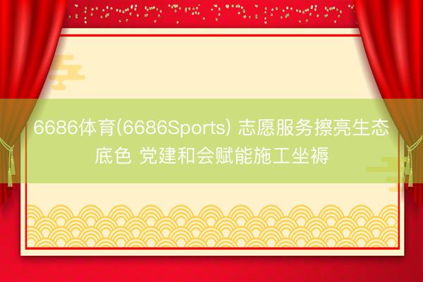 6686体育(6686Sports) 志愿服务擦亮生态底色 党建和会赋能施工坐褥