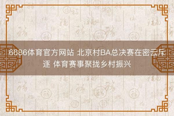 6686体育官方网站 北京村BA总决赛在密云斥逐 体育赛事聚拢乡村振兴