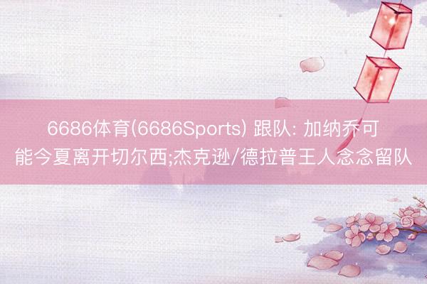 6686体育(6686Sports) 跟队: 加纳乔可能今夏离开切尔西;杰克逊/德拉普王人念念留队