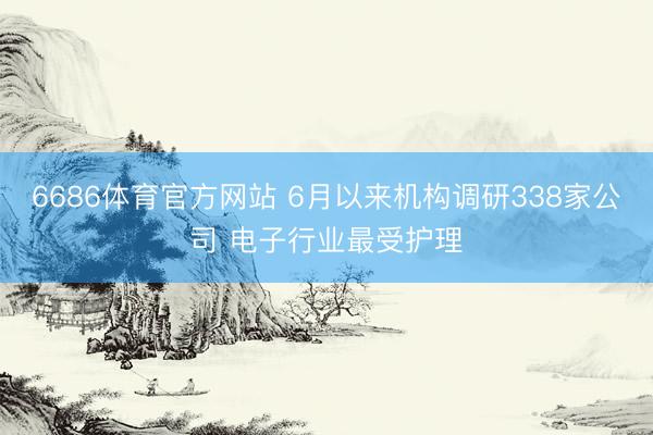 6686体育官方网站 6月以来机构调研338家公司 电子行业最受护理