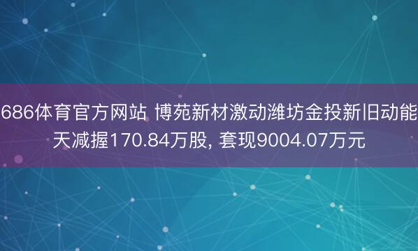 6686体育官方网站 博苑新材激动潍坊金投新旧动能9天减握170.84万股, 套现9004.07万元