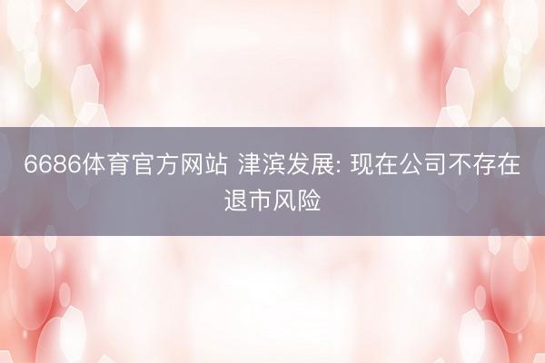 6686体育官方网站 津滨发展: 现在公司不存在退市风险