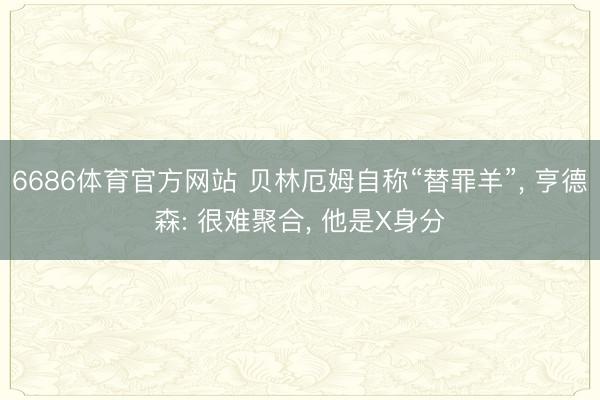6686体育官方网站 贝林厄姆自称“替罪羊”， 亨德森: 很难聚合， 他是X身分