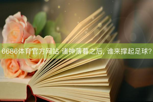 6686体育官方网站 诸神薄暮之后， 谁来撑起足球?