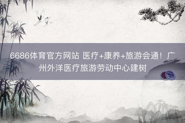 6686体育官方网站 医疗+康养+旅游会通!广州外洋医疗旅游劳动中心建树