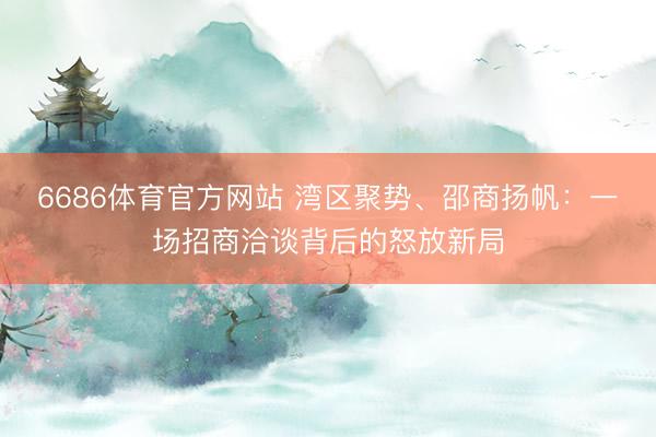 6686体育官方网站 湾区聚势、邵商扬帆：一场招商洽谈背后的怒放新局