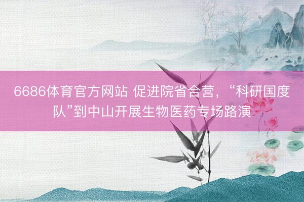 6686体育官方网站 促进院省合营,“科研国度队”到中山开展生物医药专场路演