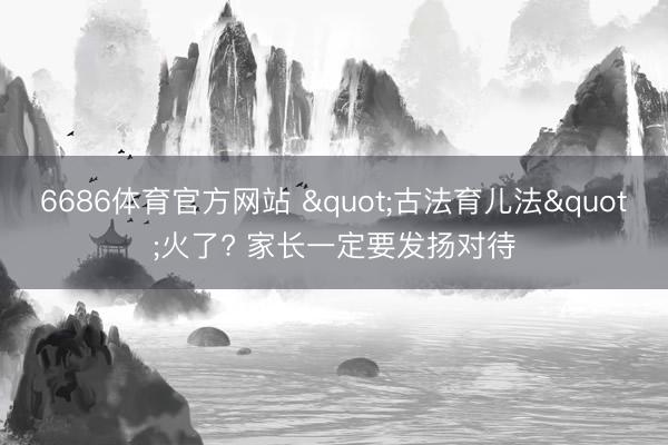 6686体育官方网站 "古法育儿法"火了? 家长一定要发扬对待