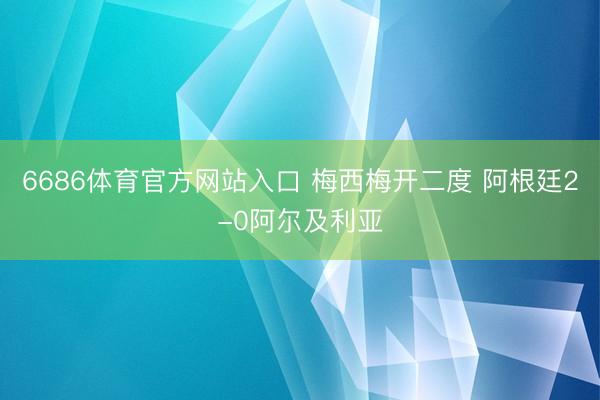 6686体育官方网站入口 梅西梅开二度 阿根廷2-0阿尔及利亚