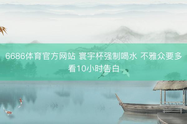6686体育官方网站 寰宇杯强制喝水 不雅众要多看10小时告白
