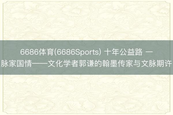 6686体育(6686Sports) 十年公益路 一脉家国情——文化学者郭谦的翰墨传家与文脉期许