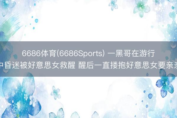 6686体育(6686Sports) 一黑哥在游行中昏迷被好意思女救醒 醒后一直搂抱好意思女要亲亲