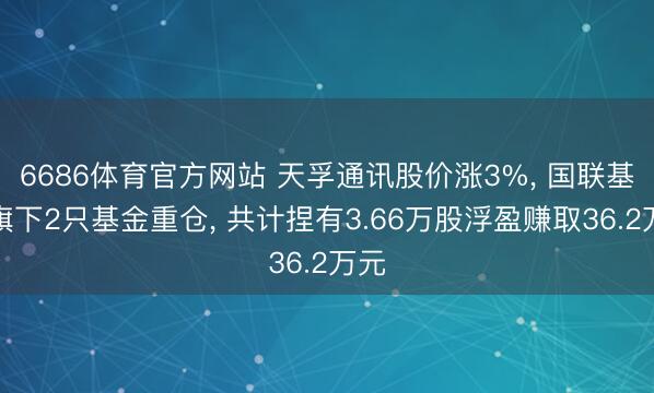 6686体育官方网站 天孚通讯股价涨3%， 国联基金旗下2只基金重仓， 共计捏有3.66万股浮盈赚取36.2万元