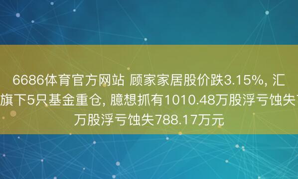 6686体育官方网站 顾家家居股价跌3.15%， 汇丰晋信基金旗下5只基金重仓， 臆想抓有1010.48万股浮亏蚀失788.17万元