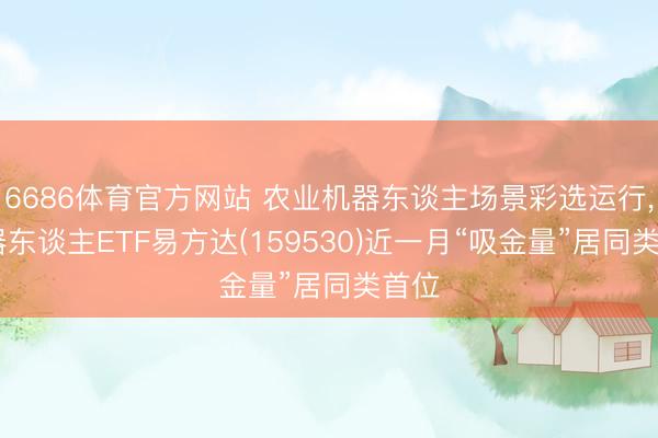 6686体育官方网站 农业机器东谈主场景彩选运行, 机器东谈主ETF易方达(159530)近一月“吸金量”居同类首位